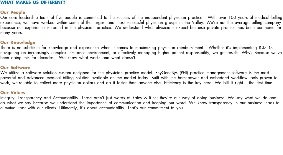 WHAT MAKES US DIFFERENT? Our People Our core leadership team of five people is committed to the success of the independent physician practice. With over 100 years of medical billing experience, we have worked within some of the largest and most successful physician groups in the Valley. We’re not the average billing company because our experience is rooted in the physician practice. We understand what physicians expect because private practice has been our home for many years. Our Knowledge There is no substitute for knowledge and experience when it comes to maximizing physician reimbursement. Whether it’s implementing ICD-10, navigating an increasingly complex insurance environment, or effectively managing higher patient responsibility, we get results. Why? Because we’ve been doing this for decades. We know what works and what doesn’t. Our Software We utilize a software solution custom designed for the physician practice model. PhyGeneSys (PHI) practice management software is the most powerful and advanced medical billing solution available on the market today. Built with the horsepower and embedded workflow tools proven to work, we’re able to collect more physician dollars and do it faster than anyone else. Efficiency is the key here. We bill it right – the first time. Our Values Integrity, Transparency and Accountability. Those aren’t just words at Raley & Rice; they’re our way of doing business. We say what we do and do what we say because we understand the importance of communication and keeping our word. We know transparency in our business leads to a mutual trust with our clients. Ultimately, it’s about accountability. That’s our commitment to you. 