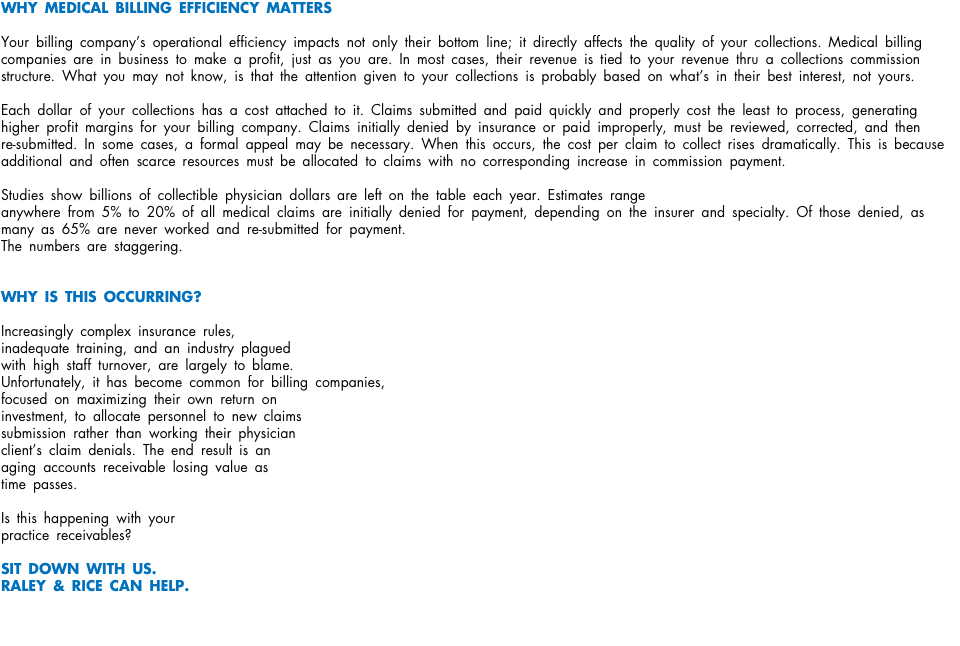 WHY MEDICAL BILLING EFFICIENCY MATTERS Your billing company’s operational efficiency impacts not only their bottom line; it directly affects the quality of your collections. Medical billing companies are in business to make a profit, just as you are. In most cases, their revenue is tied to your revenue thru a collections commission structure. What you may not know, is that the attention given to your collections is probably based on what’s in their best interest, not yours. Each dollar of your collections has a cost attached to it. Claims submitted and paid quickly and properly cost the least to process, generating higher profit margins for your billing company. Claims initially denied by insurance or paid improperly, must be reviewed, corrected, and then  re-submitted. In some cases, a formal appeal may be necessary. When this occurs, the cost per claim to collect rises dramatically. This is because additional and often scarce resources must be allocated to claims with no corresponding increase in commission payment. Studies show billions of collectible physician dollars are left on the table each year. Estimates range anywhere from 5% to 20% of all medical claims are initially denied for payment, depending on the insurer and specialty. Of those denied, as many as 65% are never worked and re-submitted for payment. The numbers are staggering. WHY IS THIS OCCURRING? Increasingly complex insurance rules,  inadequate training, and an industry plagued  with high staff turnover, are largely to blame.  Unfortunately, it has become common for billing companies,  focused on maximizing their own return on  investment, to allocate personnel to new claims submission rather than working their physician  client’s claim denials. The end result is an aging accounts receivable losing value as  time passes. Is this happening with your practice receivables? SIT DOWN WITH US. RALEY & RICE CAN HELP. 
