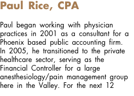 Paul Rice, CPA Paul began working with physician practices in 2001 as a consultant for a Phoenix based public accounting firm. In 2005, he transitioned to the private healthcare sector, serving as the Financial Controller for a large anesthesiology/pain management group here in the Valley. For the next 12 