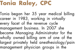 Tonia Raley, CPC Tonia began her 35 year medical billing career in 1983, working in virtually every facet of the revenue cycle management business. In 2007 she became Managing Administrator for the wholly owned billing arm of one of the largest privately held anesthesiology/pain management physician groups in the 