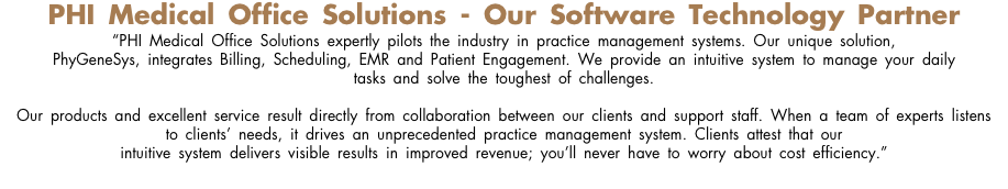 PHI Medical Office Solutions - Our Software Technology Partner “PHI Medical Office Solutions expertly pilots the industry in practice management systems. Our unique solution, PhyGeneSys, integrates Billing, Scheduling, EMR and Patient Engagement. We provide an intuitive system to manage your daily  tasks and solve the toughest of challenges. Our products and excellent service result directly from collaboration between our clients and support staff. When a team of experts listens to clients’ needs, it drives an unprecedented practice management system. Clients attest that our intuitive system delivers visible results in improved revenue; you’ll never have to worry about cost efficiency.”