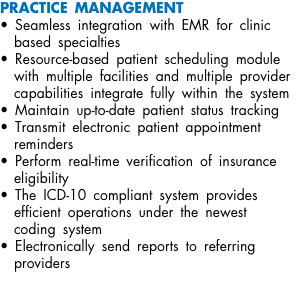 PRACTICE MANAGEMENT • Seamless integration with EMR for clinic based specialties • Resource-based patient scheduling module with multiple facilities and multiple provider capabilities integrate fully within the system • Maintain up-to-date patient status tracking • Transmit electronic patient appointment reminders • Perform real-time verification of insurance eligibility • The ICD-10 compliant system provides efficient operations under the newest coding system • Electronically send reports to referring providers 