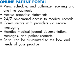 ONLINE PATIENT PORTAL • View, schedule, and authorize recurring and one-time payments • Access paperless statements • 24/7 on-demand access to medical records • Communicate with providers via secure messaging • Handles medical journal documentation, messages, and patient requests • Portal can be customized to the look and needs of your practice 